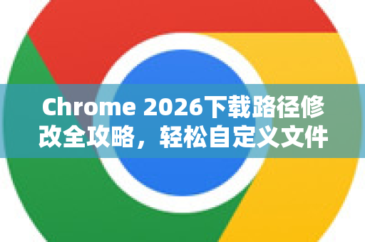 Chrome 2026下载路径修改全攻略，轻松自定义文件保存位置