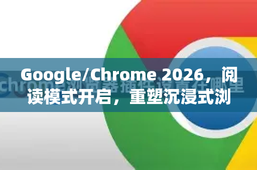 Google/Chrome 2026，阅读模式开启，重塑沉浸式浏览体验