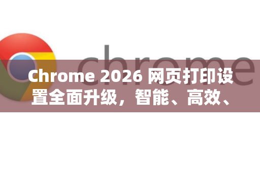 Chrome 2026 网页打印设置全面升级，智能、高效、无纸化办公新体验