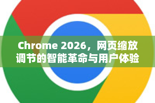 Chrome 2026，网页缩放调节的智能革命与用户体验升级