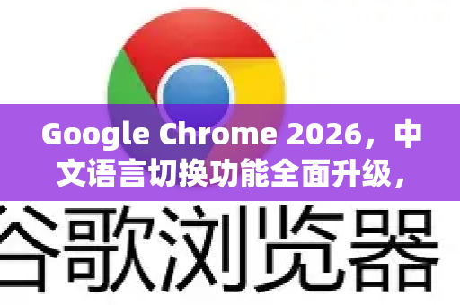 Google Chrome 2026，中文语言切换功能全面升级，跨平台体验更流畅