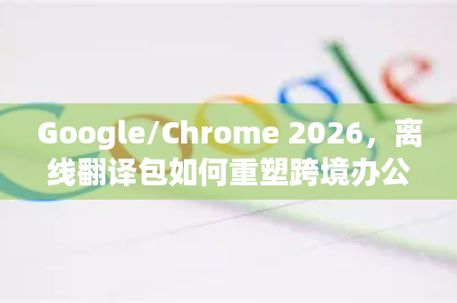 Google/Chrome 2026，离线翻译包如何重塑跨境办公与学习新体验