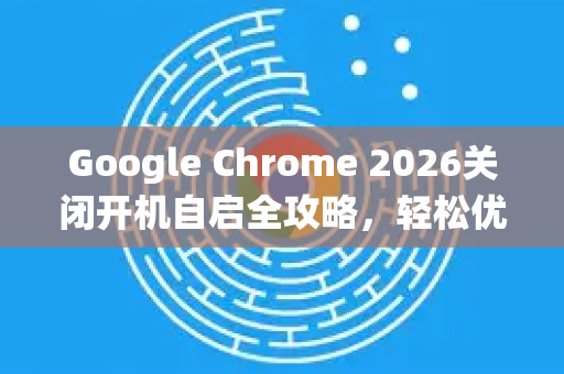 Google Chrome 2026关闭开机自启全攻略，轻松优化系统启动速度