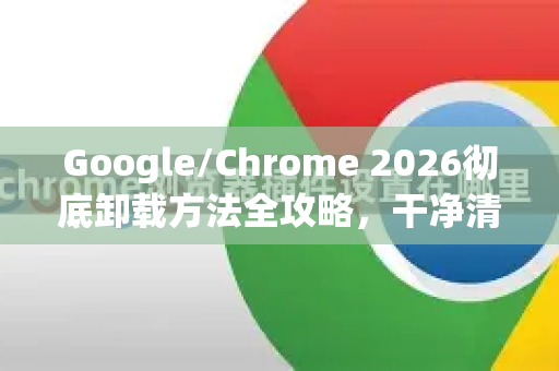 Google/Chrome 2026彻底卸载方法全攻略，干净清除残留，不留痕迹