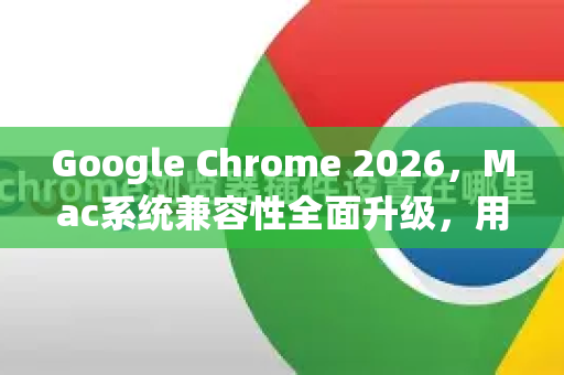 Google Chrome 2026，Mac系统兼容性全面升级，用户体验再突破