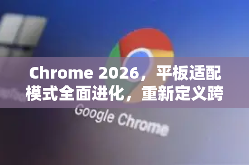 Chrome 2026，平板适配模式全面进化，重新定义跨屏交互体验
