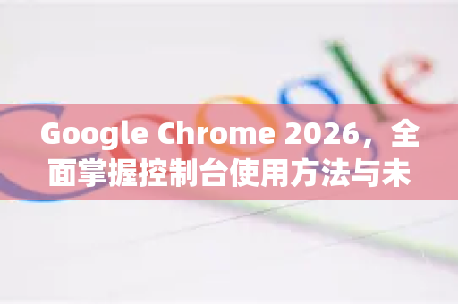 Google Chrome 2026，全面掌握控制台使用方法与未来趋势