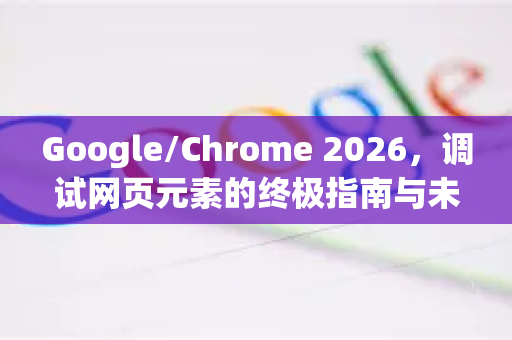 Google/Chrome 2026，调试网页元素的终极指南与未来进化