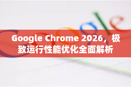Google Chrome 2026，极致运行性能优化全面解析