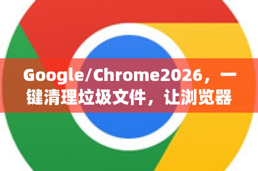 Google/Chrome2026，一键清理垃圾文件，让浏览器飞起来