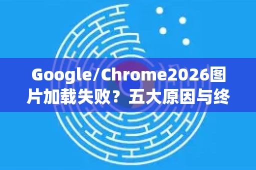 Google/Chrome2026图片加载失败？五大原因与终极修复指南