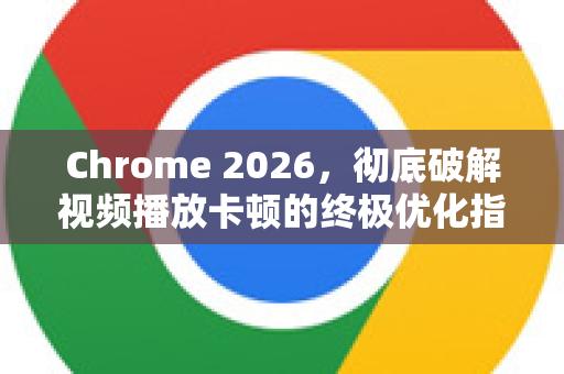 Chrome 2026，彻底破解视频播放卡顿的终极优化指南