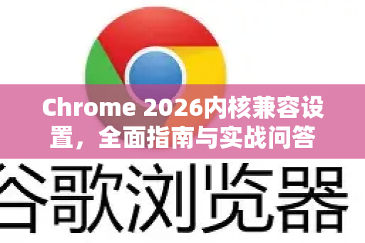 Chrome 2026内核兼容设置，全面指南与实战问答