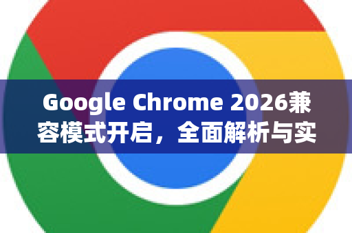Google Chrome 2026兼容模式开启，全面解析与实战指南