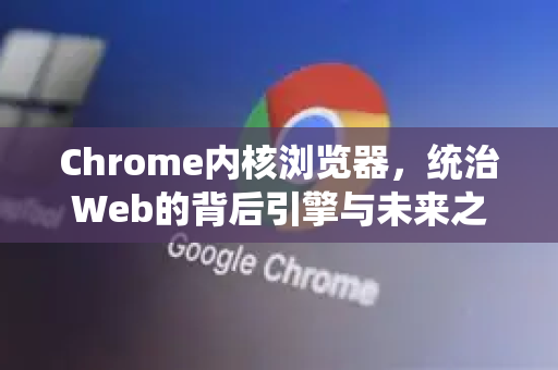 Chrome内核浏览器，统治Web的背后引擎与未来之争