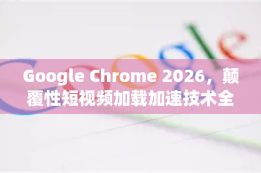 Google Chrome 2026，颠覆性短视频加载加速技术全解析-第1张图片-Google下载|谷歌浏览器官网-2026最新版