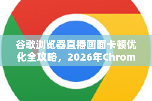 谷歌浏览器直播画面卡顿优化全攻略，2026年Chrome性能提升终极指南