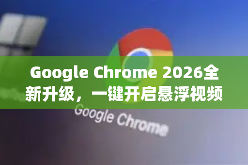Google Chrome 2026全新升级，一键开启悬浮视频窗口，多任务效率翻倍