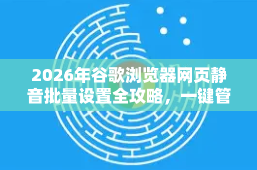 2026年谷歌浏览器网页静音批量设置全攻略，一键管理所有标签页声音