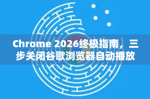 Chrome 2026终极指南，三步关闭谷歌浏览器自动播放视频，彻底告别烦人广告