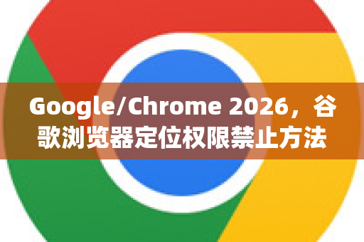 Google/Chrome 2026，谷歌浏览器定位权限禁止方法全攻略（附隐私安全指南）