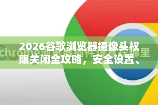 2026谷歌浏览器摄像头权限关闭全攻略，安全设置、常见问题与隐私保护指南