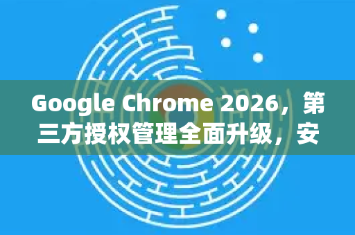 Google Chrome 2026，第三方授权管理全面升级，安全与效率并重