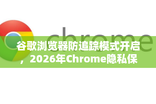 谷歌浏览器防追踪模式开启，2026年Chrome隐私保护全面升级指南
