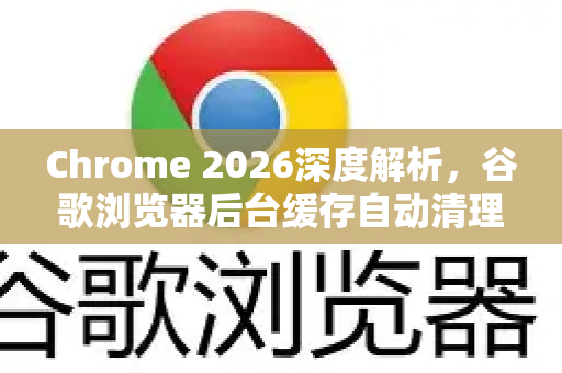 Chrome 2026深度解析，谷歌浏览器后台缓存自动清理，告别卡顿新体验