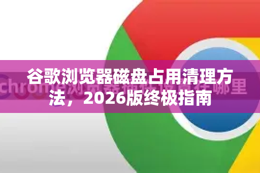 谷歌浏览器磁盘占用清理方法，2026版终极指南