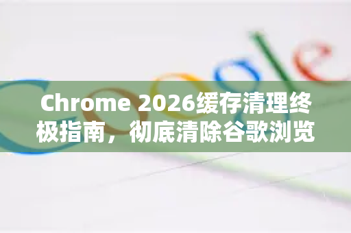 Chrome 2026缓存清理终极指南，彻底清除谷歌浏览器网页缓存的5大方法