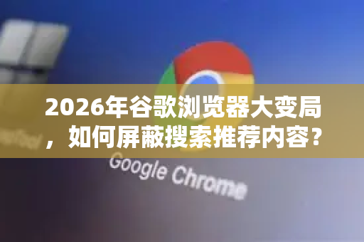 2026年谷歌浏览器大变局，如何屏蔽搜索推荐内容？深度解析Chrome新策略