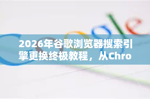 2026年谷歌浏览器搜索引擎更换终极教程，从Chrome设置到高效搜索