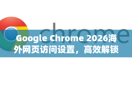 Google Chrome 2026海外网页访问设置，高效解锁全球资源指南