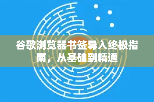 谷歌浏览器书签导入终极指南，从基础到精通