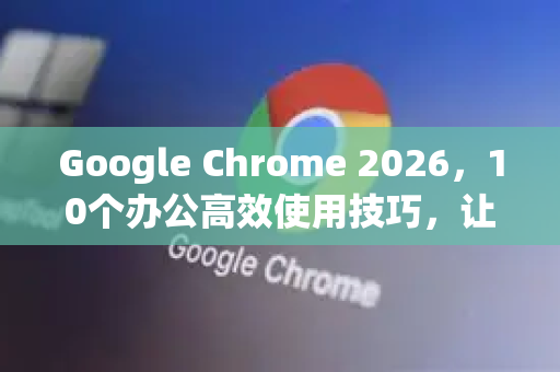 Google Chrome 2026，10个办公高效使用技巧，让你效率翻倍
