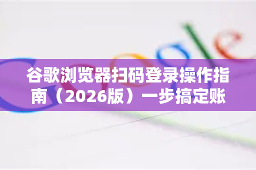 谷歌浏览器扫码登录操作指南（2026版）一步搞定账户同步与安全认证