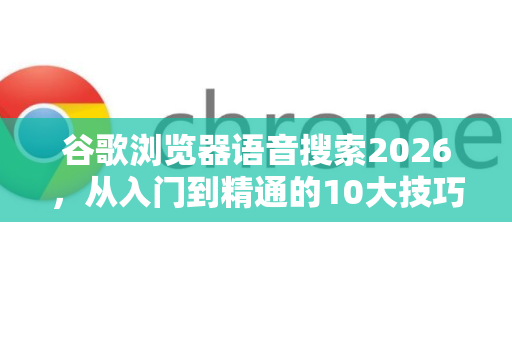 谷歌浏览器语音搜索2026，从入门到精通的10大技巧