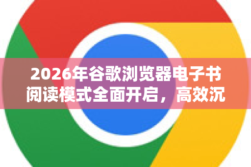 2026年谷歌浏览器电子书阅读模式全面开启，高效沉浸式阅读指南