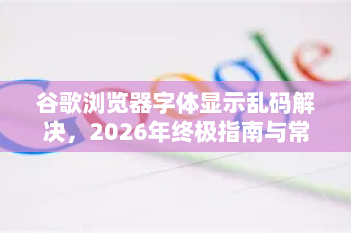 谷歌浏览器字体显示乱码解决，2026年终极指南与常见问答