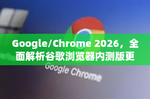Google/Chrome 2026，全面解析谷歌浏览器内测版更新渠道与未来趋势