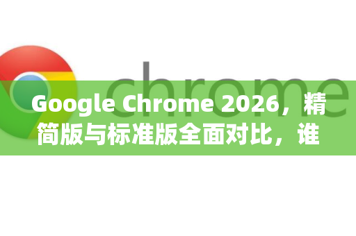 Google Chrome 2026，精简版与标准版全面对比，谁更适合你？