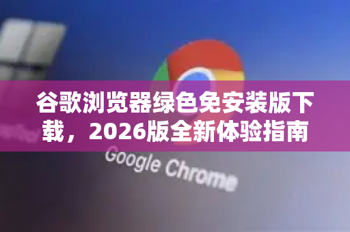 谷歌浏览器绿色免安装版下载，2026版全新体验指南