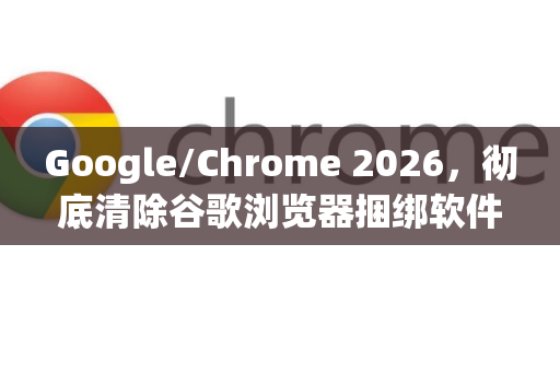 Google/Chrome 2026，彻底清除谷歌浏览器捆绑软件的终极卸载指南