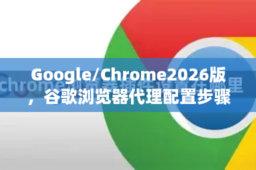 Google/Chrome2026版，谷歌浏览器代理配置步骤完全指南