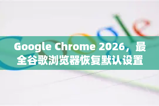 Google Chrome 2026，最全谷歌浏览器恢复默认设置方法（附问答与操作指南）