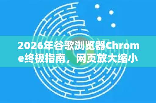 2026年谷歌浏览器Chrome终极指南，网页放大缩小快捷键效率翻倍