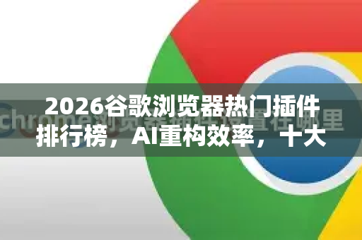 2026谷歌浏览器热门插件排行榜，AI重构效率，十大神级扩展重塑上网体验