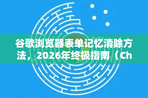 谷歌浏览器表单记忆清除方法，2026年终极指南（Chrome全版本适用）