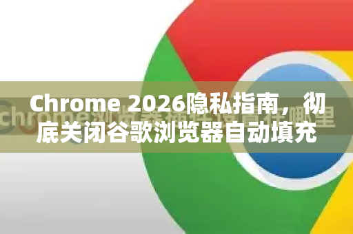 Chrome 2026隐私指南，彻底关闭谷歌浏览器自动填充的5大技巧